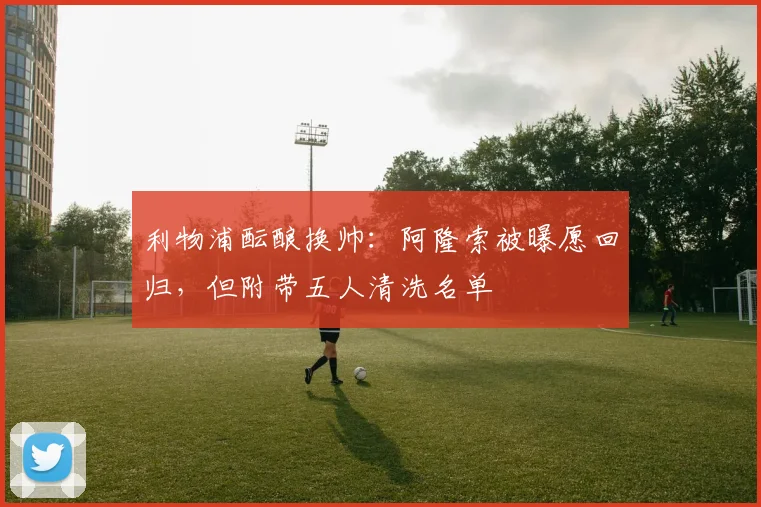 利物浦酝酿换帅：阿隆索被曝愿回归，但附带五人清洗名单