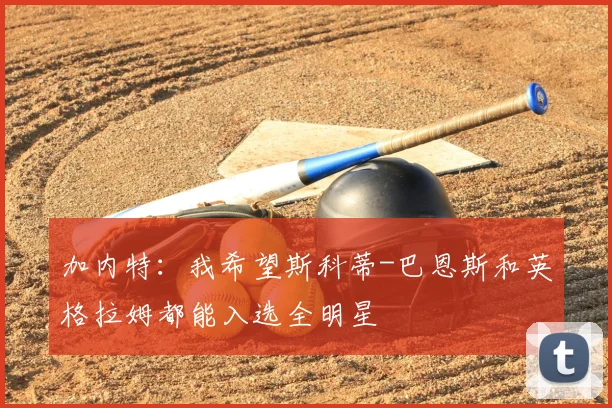 加内特：我希望斯科蒂-巴恩斯和英格拉姆都能入选全明星