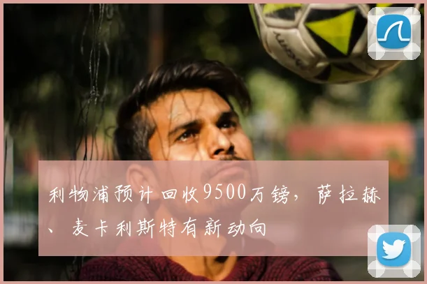 利物浦预计回收9500万镑，萨拉赫、麦卡利斯特有新动向