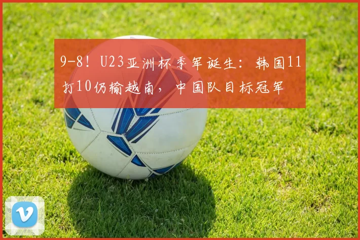 9-8！U23亚洲杯季军诞生：韩国11打10仍输越南，中国队目标冠军