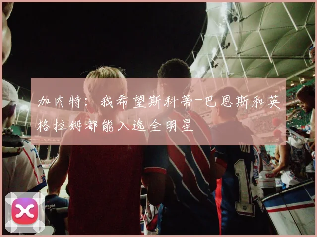 加内特：我希望斯科蒂-巴恩斯和英格拉姆都能入选全明星