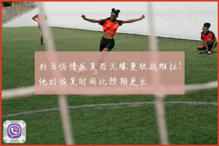 利马伤情反复恐无缘曼联战维拉！他的恢复时间比预期更长