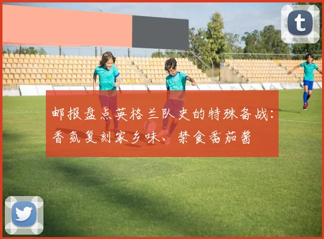 邮报盘点英格兰队史的特殊备战：香氛复刻家乡味、禁食番茄酱
