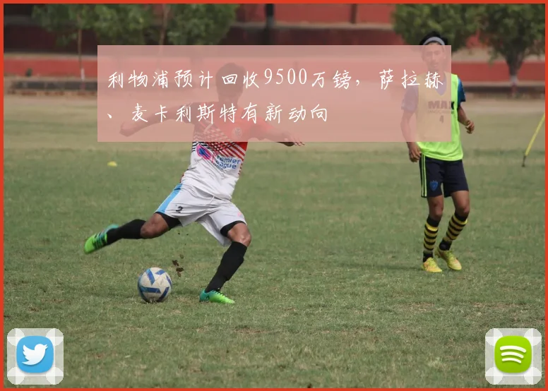 利物浦预计回收9500万镑，萨拉赫、麦卡利斯特有新动向