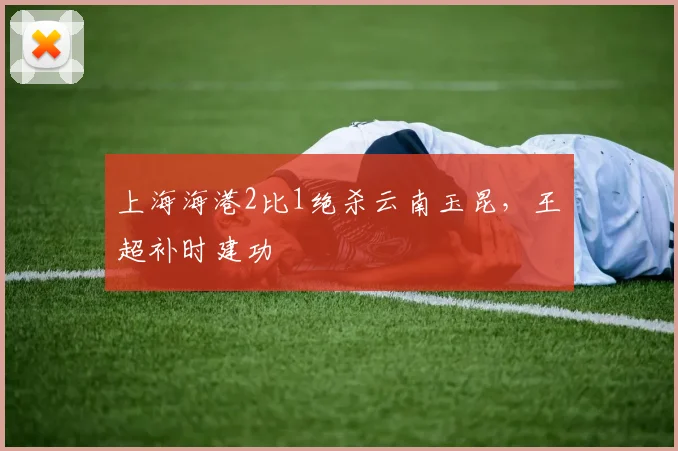 上海海港2比1绝杀云南玉昆，王燊超补时建功
