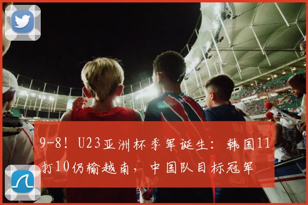 9-8！U23亚洲杯季军诞生：韩国11打10仍输越南，中国队目标冠军