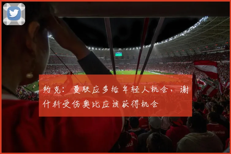 约克：曼联应多给年轻人机会，谢什科受伤奥比应该获得机会