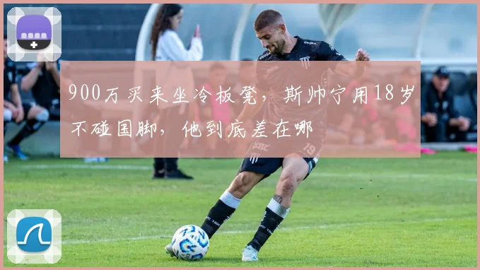 900万买来坐冷板凳，斯帅宁用18岁不碰国脚，他到底差在哪