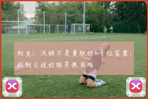 约克：沃顿不是曼联的6号位答案，找到合适的球员很困难