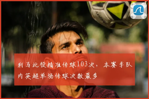 利马此役精准传球103次，本赛季队内英超单场传球次数最多