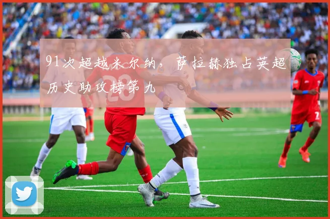 91次超越米尔纳，萨拉赫独占英超历史助攻榜第九