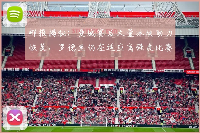 邮报揭秘：曼城赛后大量冰块助力恢复，罗德里仍在适应高强度比赛