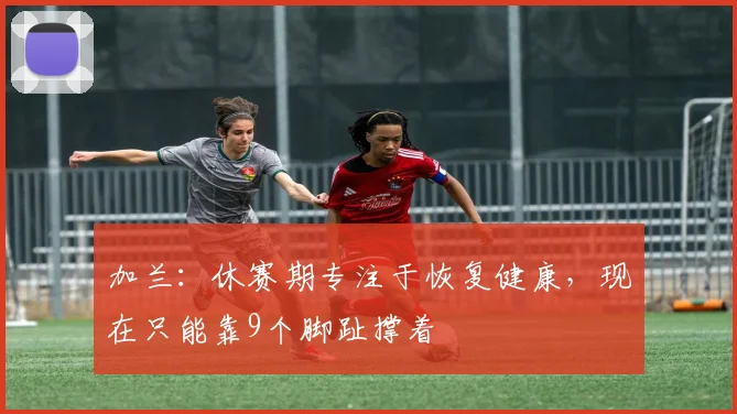 加兰：休赛期专注于恢复健康，现在只能靠9个脚趾撑着